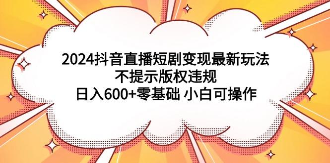 (9305期)2024抖音直播短剧变现最新玩法，不提示版权违规 日入600+零基础 小白可操作-冒泡网