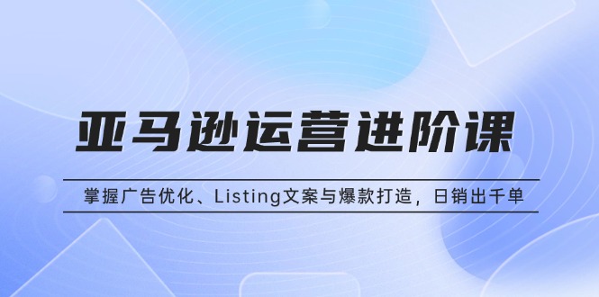 亚马逊运营进阶课：掌握广告优化、Listing文案与爆款打造，日销出千单-冒泡网