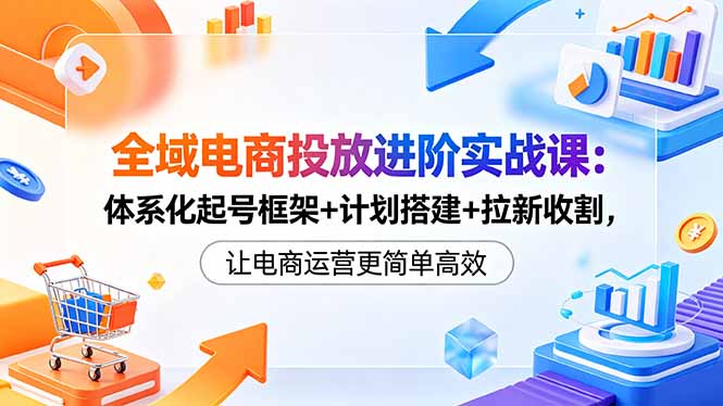 全域电商投放进阶实战课：体系化起号框架+计划搭建+拉新收割，让电商运营更简单高效-冒泡网