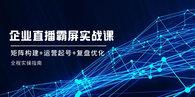 企 业 直 播 霸 屏实战课：矩阵构建+运营起号+复盘优化，全程实操指南-冒泡网
