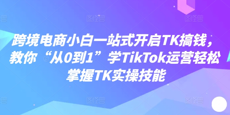 跨境电商小白一站式开启TK搞钱，教你“从0到1”学TikTok运营轻松掌握TK实操技能-冒泡网