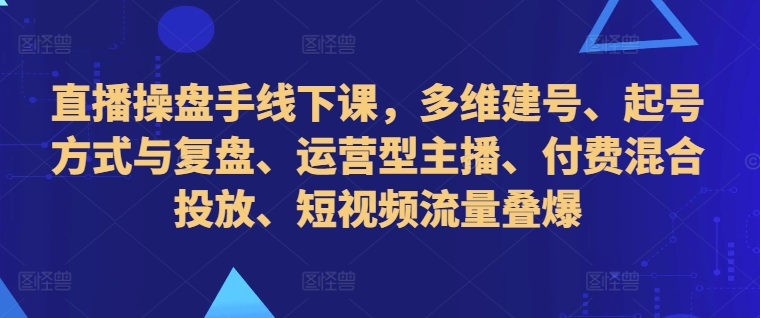 直播操盘手线下课，多维建号、起号方式与复盘、运营型主播、付费混合投放、短视频流量叠爆-冒泡网