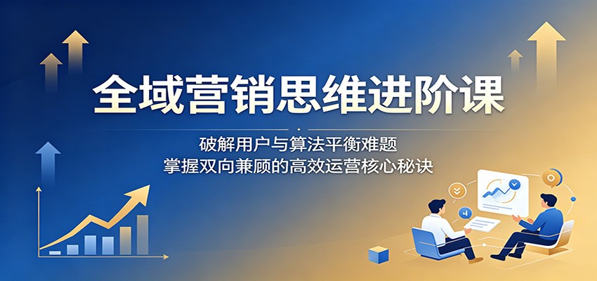 全域营销思维进阶课：破解用户与算法平衡难题，掌握双向兼顾的高效运营核心秘诀-冒泡网