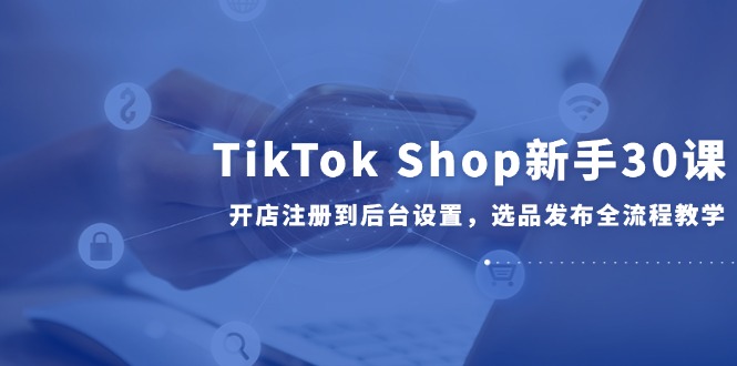 TikTok Shop新手30课，开店注册到后台设置，选品发布全流程教学-冒泡网