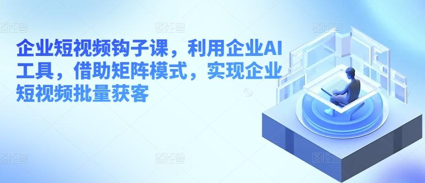 企业短视频钩子课，利用企业AI工具，借助矩阵模式，实现企业短视频批量获客-冒泡网