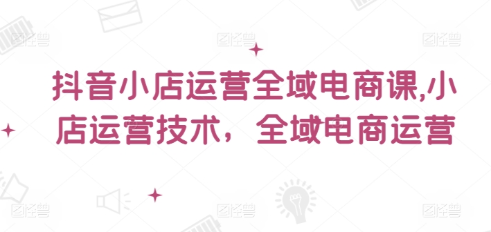 抖音小店运营全域电商课，​小店运营技术，全域电商运营-冒泡网