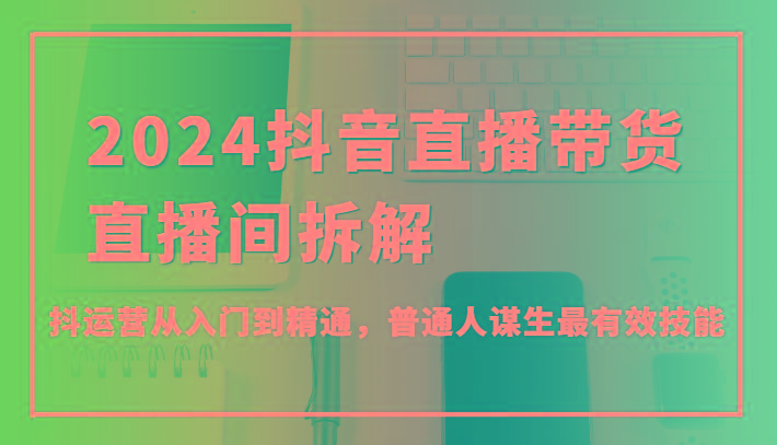 2024抖音直播带货直播间拆解，抖运营从入门到精通，普通人谋生最有效技能-冒泡网