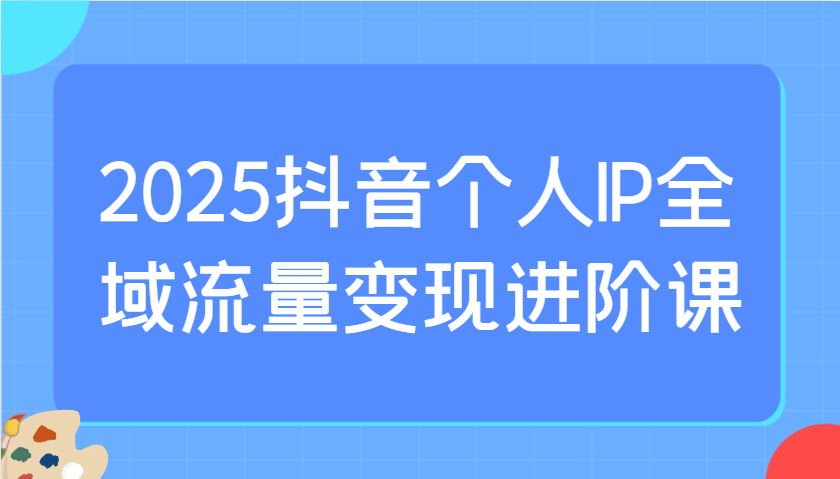 2025抖音个人IP全域流量变现进阶课：选爆品、抖音付费投流、千川投流实操及优化等-冒泡网