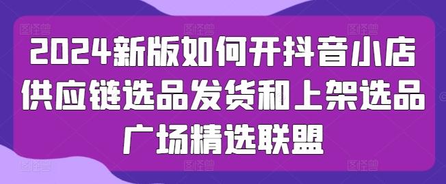 2024新版如何开抖音小店供应链选品发货和上架选品广场精选联盟-冒泡网