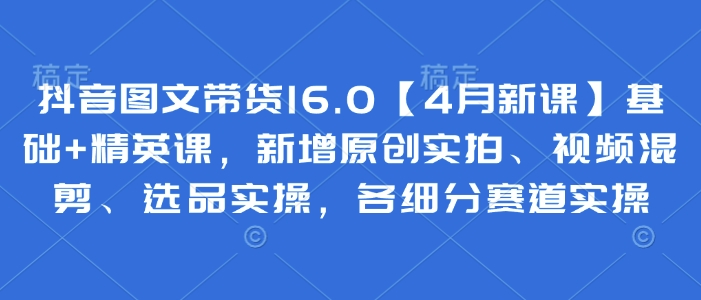 抖音图文带货16.0【4月新课】基础+精英课，新增原创实拍、视频混剪、选品实操，各细分赛道实操-冒泡网