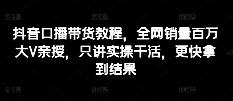 抖音口播带货教程，全网销量百万大V亲授，只讲实操干活，更快拿到结果-冒泡网