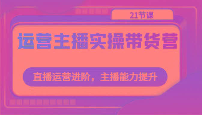 运营主播实操带货营：直播运营进阶，主播能力提升(21节课)-冒泡网