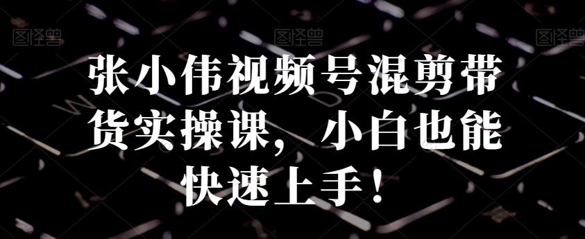 张小伟视频号混剪带货实操课，小白也能快速上手！-冒泡网