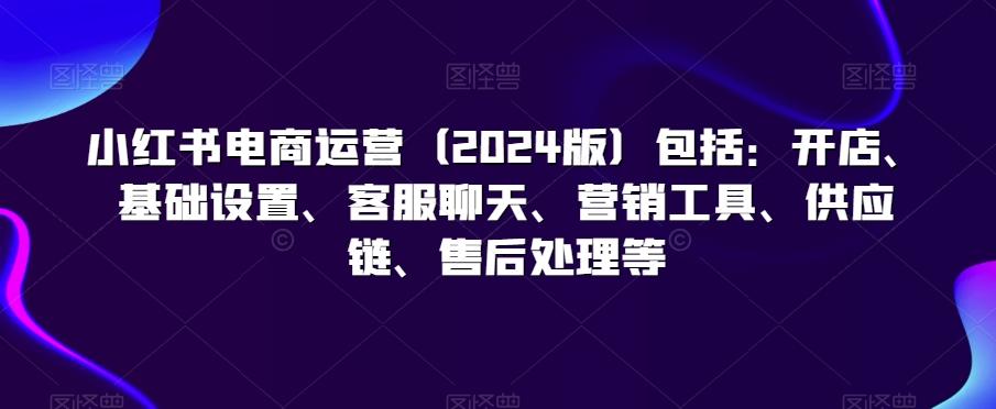 小红书电商运营(2024版)包括：开店、基础设置、客服聊天、营销工具、供应链、售后处理等-冒泡网