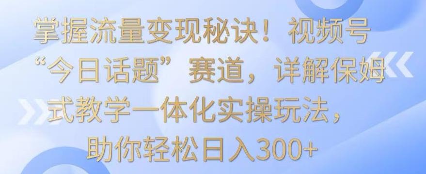 掌握流量变现秘诀！视频号“今日话题”赛道，详解保姆式教学一体化实操玩法，助你轻松日入300+【揭秘】-冒泡网